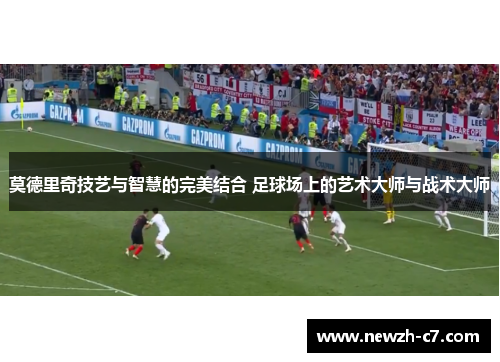 莫德里奇技艺与智慧的完美结合 足球场上的艺术大师与战术大师