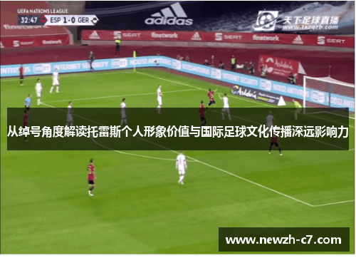 从绰号角度解读托雷斯个人形象价值与国际足球文化传播深远影响力