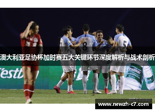 澳大利亚足协杯加时赛五大关键环节深度解析与战术剖析