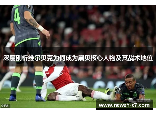 深度剖析维尔贝克为何成为黑贝核心人物及其战术地位