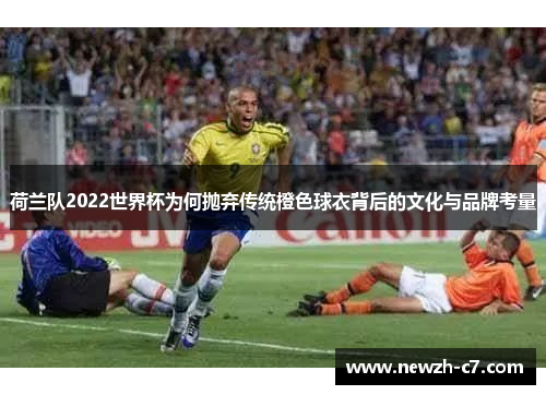 荷兰队2022世界杯为何抛弃传统橙色球衣背后的文化与品牌考量