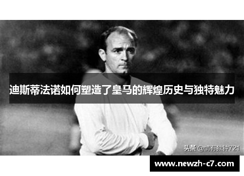 迪斯蒂法诺如何塑造了皇马的辉煌历史与独特魅力 迪斯蒂法诺如何塑造了皇马的辉煌历史与独特魅力