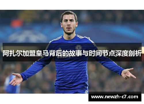 阿扎尔加盟皇马背后的故事与时间节点深度剖析 阿扎尔加盟皇马背后的故事与时间节点深度剖析