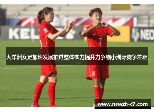 大洋洲女足加速发展推进整体实力提升力争缩小洲际竞争差距
