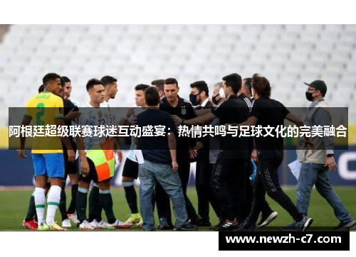 阿根廷超级联赛球迷互动盛宴：热情共鸣与足球文化的完美融合