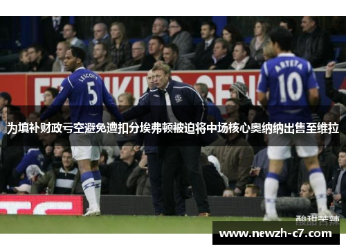 为填补财政亏空避免遭扣分埃弗顿被迫将中场核心奥纳纳出售至维拉 为填补财政亏空避免遭扣分埃弗顿被迫将中场核心奥纳纳出售至维拉