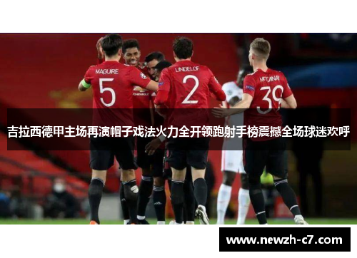吉拉西德甲主场再演帽子戏法火力全开领跑射手榜震撼全场球迷欢呼