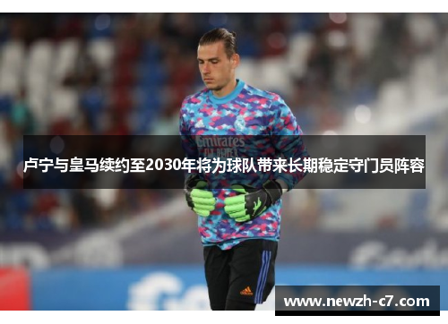 卢宁与皇马续约至2030年将为球队带来长期稳定守门员阵容 卢宁与皇马续约至2030年将为球队带来长期稳定守门员阵容