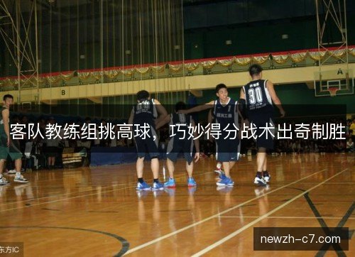 客队教练组挑高球，巧妙得分战术出奇制胜